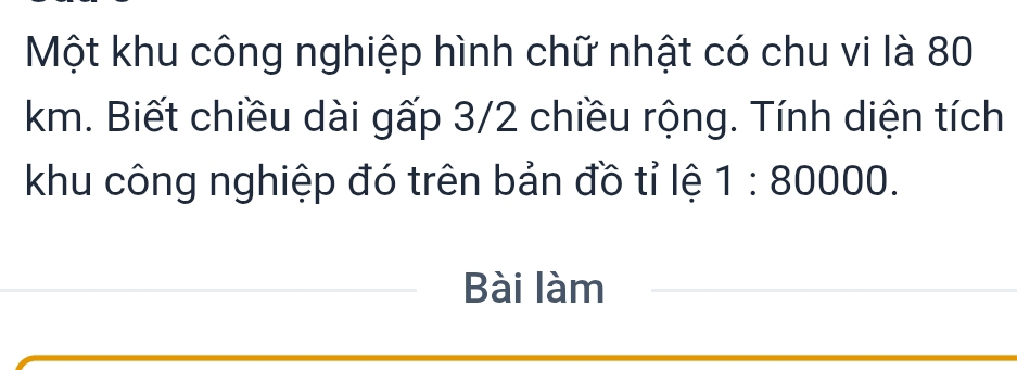 Một khu công nghiệp hình chữ nhật có chu vi là 80
km. Biết chiều dài gấp 3/2 chiều rộng. Tính diện tích 
khu công nghiệp đó trên bản đồ tỉ lệ 1:80000. 
Bài làm