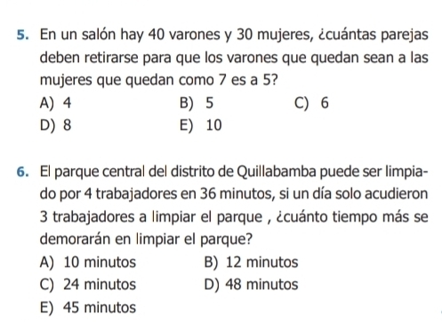 En un salón hay 40 varones y 30 mujeres, ¿cuántas parejas
deben retirarse para que los varones que quedan sean a las
mujeres que quedan como 7 es a 5?
A) 4 B) 5 C) 6
D) 8 E) 10
6. El parque central del distrito de Quillabamba puede ser limpia-
do por 4 trabajadores en 36 minutos, si un día solo acudieron
3 trabajadores a limpiar el parque , ¿cuánto tiempo más se
demorarán en limpiar el parque?
A) 10 minutos B) 12 minutos
C) 24 minutos D) 48 minutos
E) 45 minutos