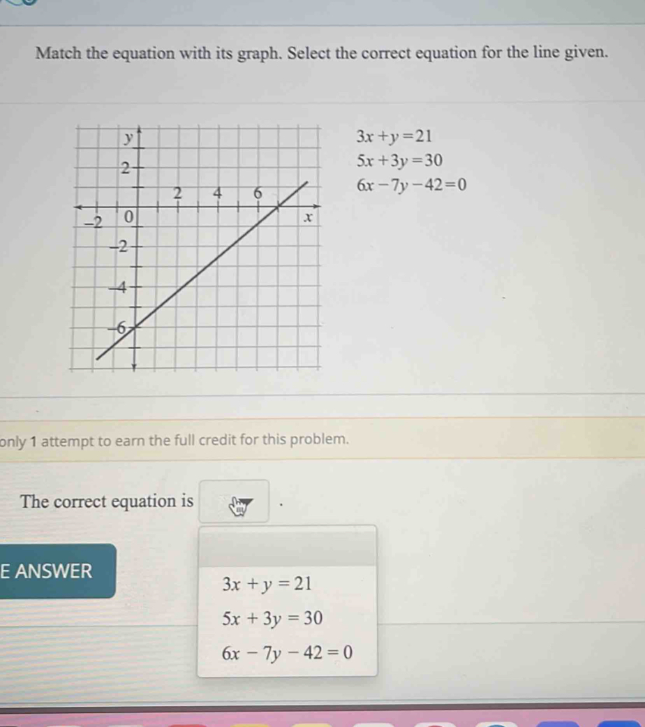 Match the equation with its graph. Select the correct equation for the line given.
3x+y=21
5x+3y=30
6x-7y-42=0
only 1 attempt to earn the full credit for this problem.
The correct equation is
E ANSWER
3x+y=21
5x+3y=30
6x-7y-42=0