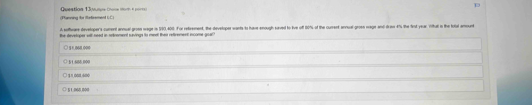 Question 13(Mulsple Choice Worth 4 points)
(Planning for Retirement LC)
A software developer's current annual gross wage is $93,400. For retirement, the developer wants to have enough saved to live off 80% of the current annual gross wage and draw 4% the first year. What is the total amount
the developer will need in retirement savings to meet their retirement income goal?
51,868,000
$1,688,000
$1,088,600
$1,068,800