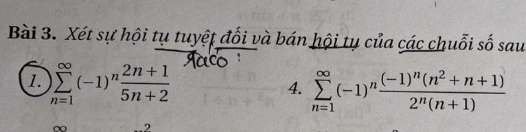 Xét sự hội tụ tuyệt đối và bán hội tụ của các chuỗi số sau 
1. sumlimits _(n=1)^(∈fty)(-1)^n (2n+1)/5n+2 
4. sumlimits _(n=1)^(∈fty)(-1)^nfrac (-1)^n(n^2+n+1)2^n(n+1)
2