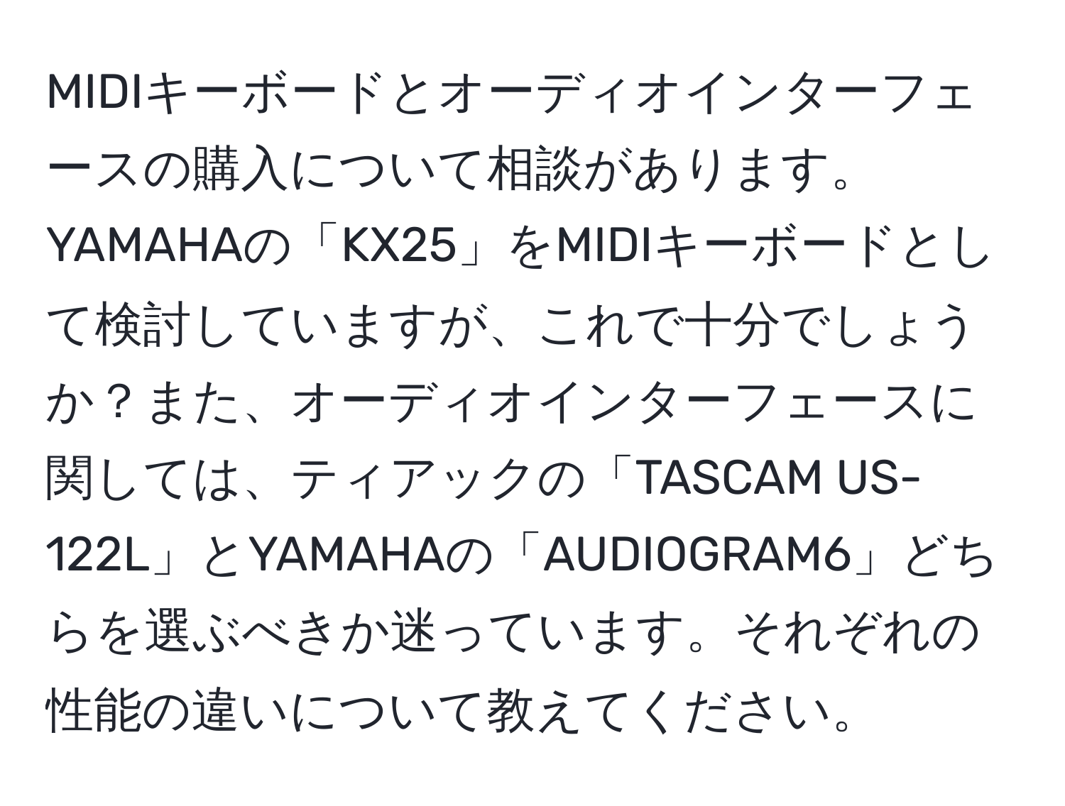 MIDIキーボードとオーディオインターフェースの購入について相談があります。YAMAHAの「KX25」をMIDIキーボードとして検討していますが、これで十分でしょうか？また、オーディオインターフェースに関しては、ティアックの「TASCAM US-122L」とYAMAHAの「AUDIOGRAM6」どちらを選ぶべきか迷っています。それぞれの性能の違いについて教えてください。