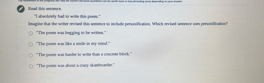 The movement of the progress bar may be uneven because questions can be worth more or less (including zero) depending on your answer.
i Read this sentence.
"I absolutely had to write this poem."
Imagine that the writer revised this sentence to include personification. Which revised sentence uses personification?
"The poem was begging to be written."
''The poem was like a smile in my mind.''
''The poem was harder to write than a concrete block.''
''The poem was about a crazy skateboarder.''