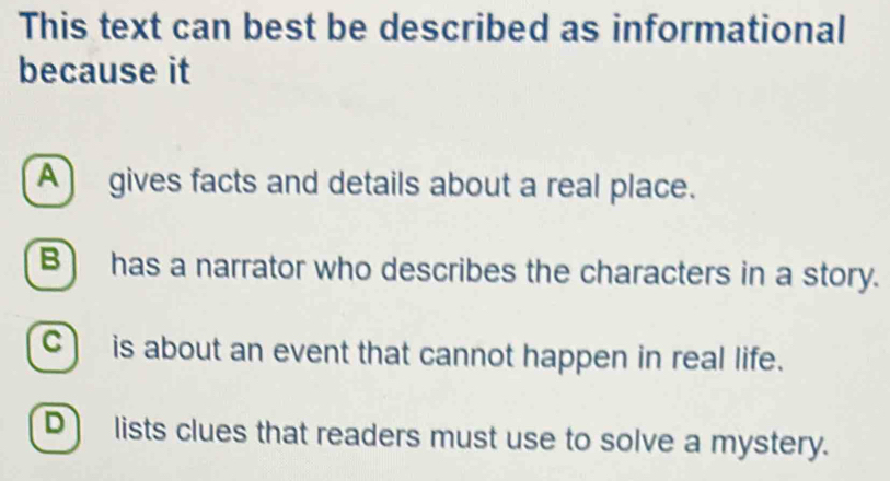 This text can best be described as informational
because it
A gives facts and details about a real place.
B has a narrator who describes the characters in a story.
C) is about an event that cannot happen in real life.
D lists clues that readers must use to solve a mystery.