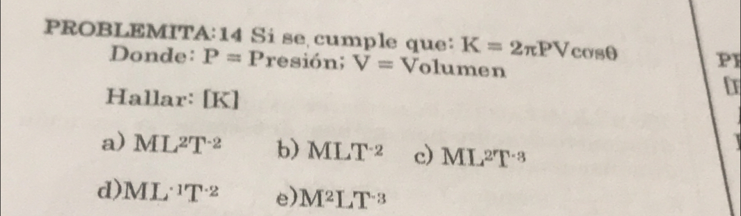 PROBLEMITA:14 Si se cumple que: K=2π PVcos θ
Donde: P=Presi6n; V= ^circ  Volumen
P1
Halla r:[K]
a) ML^2T^(-2) b) MLT^(-2) c) ML^2T^(-3)
d) ML^1T^(-2) e) M^2LT^(-3)