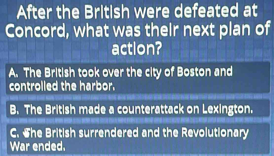 After the British were defeated at
Concord, what was their next plan of
action?
A. The British took over the city of Boston and
controlled the harbor.
B. The British made a counterattack on Lexington.
C. She British surrendered and the Revolutionary
War ended.