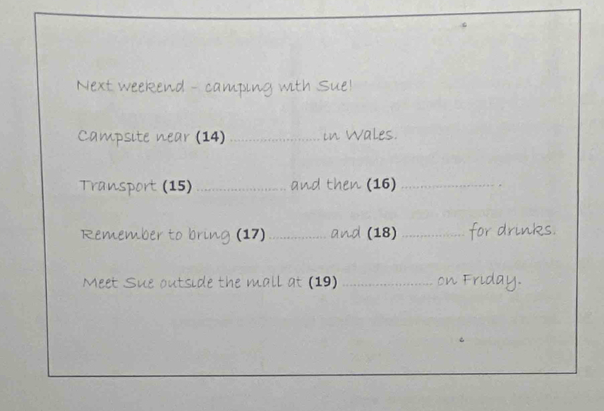 Next weekend - camping with Sue! 
Campsite near (14) _in Wales. 
Transport (15) _and then (16)_ 
Remember to bring (17)_ and (18) _for drinks. 
Meet Sue outside the mall at (19) _on Friday.