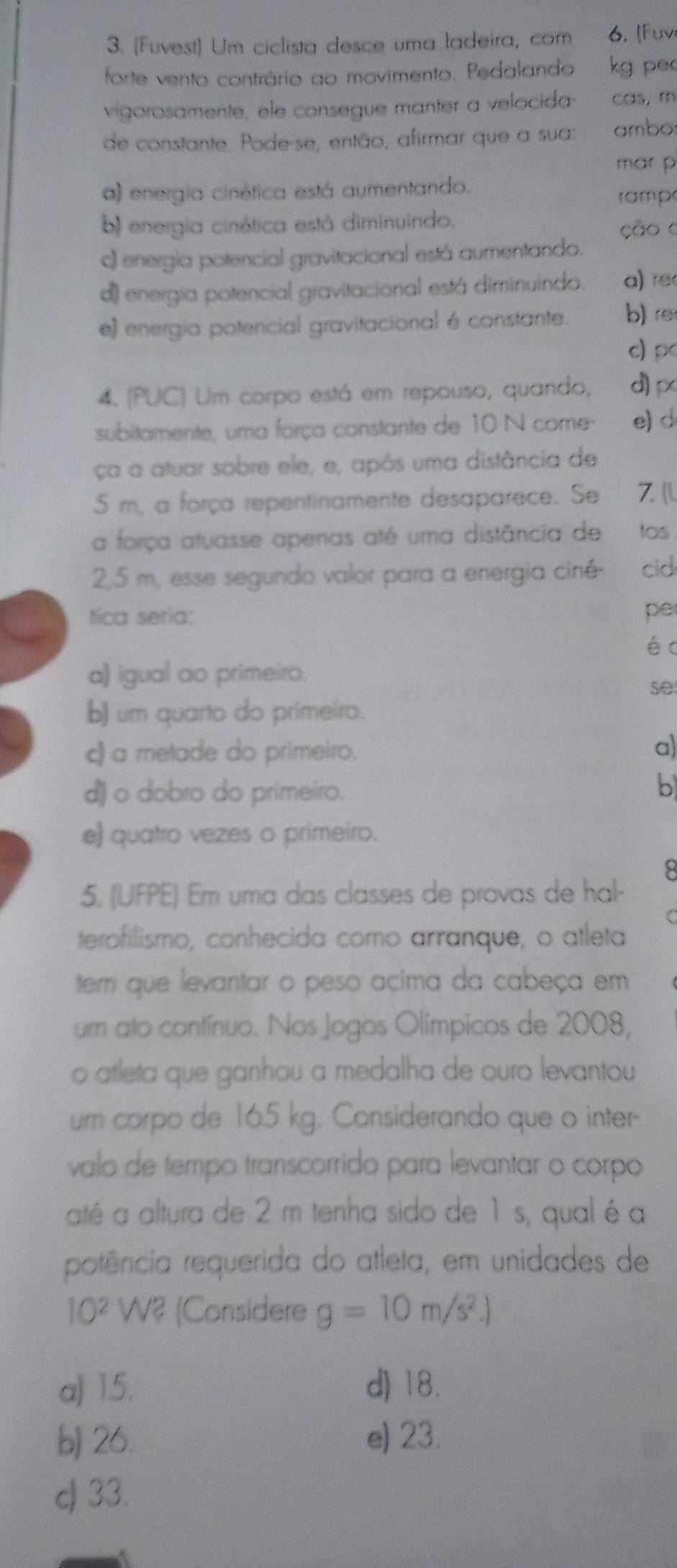 [Fuvest) Um ciclista desce uma ladeira, com . [ Fuv
forte vento contrário ao movimento. Pedalando kg pec
vigorosamente, ele consegue manter a velocida cas, m
de constante. Pode-se, então, afirmar que a sua: ambos
mar p
a) energia cinética está aumentando.
rampe
b) energia cinética está diminuindo.
ção o
c) energia potencial gravitacional está aumentando.
d) energia potencial gravitacional está diminuindo. a) re
e) energía potencial gravitacional é constante. b) re
c)p
4. (PUC) Um corpo está em repouso, quando, d
subitamente, uma força constante de 10 N come- e) d
ça a atuar sobre ele, e, após uma distância de
5 m, a força repentinamente desaparece. Se Z(l
a força atuasse apenas até uma distância de tos
2,5 m, esse segundo valor para a energia ciné- cid
tica seria: pe
é c
a) igual ao primeiro.
se
b) um quarto do primeiro.
c) a metade do primeiro.
a)
d) o dobro do primeiro.
b
e) quatro vezes o primeiro.
8
5. (UFPE) Em uma das classes de provas de hal-
C
terofilismo, conhecida como arranque, o atleta
tem que levantar o peso acima da cabeça em
um ato contínuo. Nos Jogos Olímpicos de 2008,
o atleta que ganhou a medalha de ouro levantou
um corpo de 165 kg. Considerando que o inter-
valo de tempo transcorrido para levantar o corpo
até a altura de 2 m tenha sido de 1 s, qual é a
rpotência requerida do atleta, em unidades de
10^2 W? (Considere g=10m/s^2.)
a) 15. d) 18.
b) 26. e) 23.
c) 33.