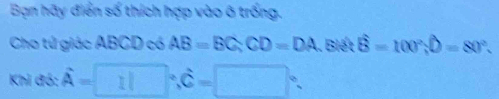 Bạn hãy điển số thích hợp vào ô trống. 
Cho tú giác ABCD có AB=BC, CD=DA. Biết widehat B=100°, widehat D=80°. 
Khi đó: hat A= a □°, hat c=□°.