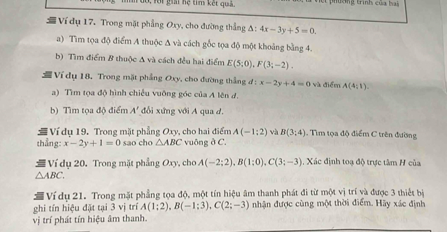 fo i giải hệ tim kết quả. t phường trình của hai 
# Ví dụ 17. Trong mặt phẳng Oxy, cho đường thẳng Δ: 4x-3y+5=0. 
a) Tìm tọa độ điểm A thuộc Δ và cách gốc tọa độ một khoảng bằng 4. 
b) Tìm điểm B thuộc Δ và cách đều hai điểm E(5;0), F(3;-2). 
Ví dụ 18. Trong mặt phẳng Oxy, cho đường thẳng đ : x-2y+4=0 và điểm A(4;1). 
a) Tìm tọa độ hình chiếu vuông góc của A lên d. 
b) Tìm tọa độ điểm A' đối xứng với A qua d. 
# Ví dụ 19. Trong mặt phẳng Oxy, cho hai điểm A(-1;2) và B(3;4). Tìm tọa độ điểm C trên đường 
thẳng: x-2y+1=0 sao cho △ ABC vuông ở C. 
# Ví dụ 20. Trong mặt phẳng Oxy , cho A(-2;2), B(1;0), C(3;-3). Xác định toạ độ trực tâm H của
△ ABC. 
# Ví dụ 21. Trong mặt phẳng tọa độ, một tín hiệu âm thanh phát đi từ một vị trí và được 3 thiết bị 
ghi tín hiệu đặt tại 3 vị trí A(1;2), B(-1;3), C(2;-3) nhận được cùng một thời điểm. Hãy xác định 
vị trí phát tín hiệu âm thanh.