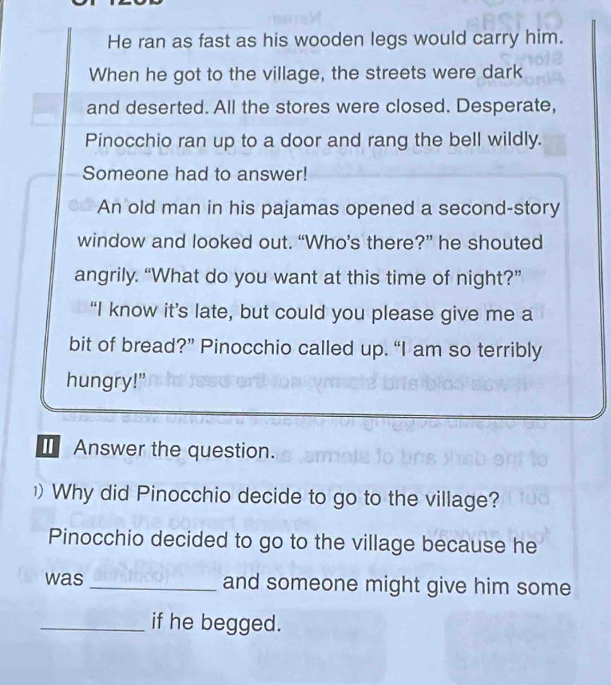 He ran as fast as his wooden legs would carry him. 
When he got to the village, the streets were dark 
and deserted. All the stores were closed. Desperate, 
Pinocchio ran up to a door and rang the bell wildly. 
Someone had to answer! 
An old man in his pajamas opened a second-story 
window and looked out. “Who’s there?” he shouted 
angrily. “What do you want at this time of night?” 
“I know it’s late, but could you please give me a 
bit of bread?” Pinocchio called up. “I am so terribly 
hungry!” 
I Answer the question. 
) Why did Pinocchio decide to go to the village? 
Pinocchio decided to go to the village because he 
was _and someone might give him some 
_if he begged.