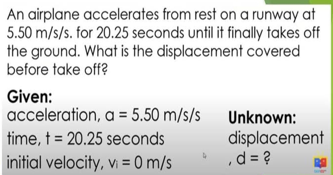 An airplane accelerates from rest on a runway at
5.50 m/s/s. for 20.25 seconds until it finally takes off 
the ground. What is the displacement covered 
before take off? 
Given: 
acceleration, a=5.50m/s/s Unknown: 
time, t=20.25 seconds displacement 
initial velocity, v_i=0m/s
d= ?