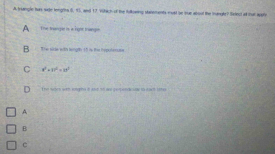 A triangle has side lengths 6, 15, and 17. Which of the following statements must be true about the trangle? Select all that apply
A The frangle is a right trangle
B The side with length 15 is the hypotenuse
C 8^2+17^2=15^2
The sides with lergins 8 and 18 are perpendicular to each other
A
B
C