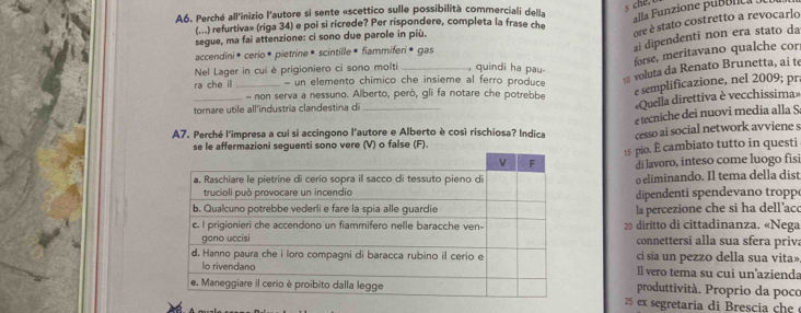 A6. Perché all'inizio l'autore si sente «scettico sulle possibilità commerciali dell» 
alla Funzione punónica . 
ore é stato costretto a revocarlo 
...) refurtiva» (riga 34) e poi si ricrede? Per rispondere, completa la frase c 
ai dipendenti non era stato da 
segue, ma fai attenzione: ci sono due parole in più. 
forse, meritavano qualche cor 
accendini• cerio * pietrine • scintille • fiammiferi ® gas 
voluta da Renato Brunetta, ai te 
Nel Lager in cui è prigioniero ci sono molti _, quindi ha pau- 
ra che il _- un elemento chimico che insieme al ferro produce 
_ non serva a nessuno. Alberto, però, gli fa notare che potrebbe 
e semplificazione, nel 2009; pr. 
tornare utile all'industria clandestina di_ 
Quella direttiva è vecchissima» 
e tecniche dei nuovi media alla S 
A7. Perché l'impresa a cui si accingono l'autore e Alberto è così rischiosa? Indica cesso ai social network avviene s 
se le affermazioni seguenti sono vere (V) o false (F).
15 pio. È cambiato tutto in questi 
di lavoro, inteso come luogo fisi 
o eliminando. Il tema della dist 
dipendenti spendevano troppo 
la percezione che si ha dell’aco
20 diritto di cittadinanza. «Nega 
connettersi alla sua sfera priva 
ci sia un pezzo della sua vita» 
Il vero tema su cui un’azienda 
produttività. Proprio da poco
25 ex segretaria di Brescia c