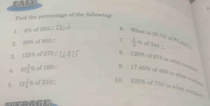 EASY 
2 
Find the percentage of the following: 
1. 6% of 350
6. What is 25.7% of P5,463? 
2. 89% of 905
7.  1/2 % of 348
3. 125% of 275
8. 120% of 675 is what number 
4. 10 3/4 % of 100
9. 17.45% of 450 is what number 
5. 12 1/4 % of 210
10. 325% of 750 is what number 
.