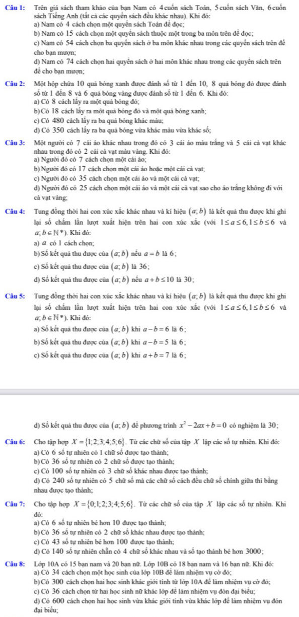 Trên giá sách tham khảo của bạn Nam có 4 cuốn sách Toán, 5 cuốn sách Văn, 6 cuốn
sách Tiếng Anh (tất cả các quyển sách đều khác nhau). Khi đó:
a) Nam có 4 cách chọn một quyển sách Toán đề đọc;
b) Nam có 15 cách chọn một quyển sách thuộc một trong ba môn trên để đọc;
c) Nam có 54 cách chọn ba quyển sách ở ba môn khác nhau trong các quyển sách trên đề
cho bạn mượn;
d) Nam có 74 cách chọn hai quyển sách ở hai môn khác nhau trong các quyển sách trên
đề cho ban mượn;
Câu 2: Một hộp chứa 10 quả bóng xanh được đánh số từ 1 đến 10, 8 quả bóng đỏ được đánh
số từ 1 đến 8 và 6 quả bóng vàng được đánh số từ 1 đến 6. Khi đó:
a) Có 8 cách lầy ra một quả bóng đỏ;
b)Có 18 cách lấy ra một quả bóng đỏ và một quả bóng xanh;
c) Có 480 cách lấy ra ba quả bóng khác màu;
d) Có 350 cách lấy ra ba quá bóng vừa khác màu vừa khác số;
Câu 3: Một người có 7 cái áo khác nhau trong đó có 3 cái áo màu trắng và 5 cái cả vạt khác
nhau trong đó có 2 cái cả vạt màu vàng. Khi đó:
a) Người đó có 7 cách chọn một cái áo;
b) Người đó có 17 cách chọn một cái áo hoặc một cái cả vạt;
c) Người đó có 35 cách chọn một cái áo và một cái cả vạt;
d) Người đó có 25 cách chọn một cái áo và một cái cả vạt sao cho áo trắng không đi với
cả vạt vàng;
Câu 4: Tung đồng thời hai con xúc xắc khác nhau và kí hiệu (a;b) là kết quả thu được khi ghi
lai số chẩm lằn lượt xuất hiện trên hai con xúc xắc (với 1≤ a≤ 6,1≤ b≤ 6 và
a;b∈ N^*) ). Khi đó:
a) a có 1 cách chọn;
b) Số kết quả thu được của (a;b) nếu a=b là 6;
c) Số kết quả thu được của (a;b) là 36;
d) Số kết quả thu được của (a;b) nếu a+b≤ 10 là 30;
Câu 5: Tung đồng thời hai con xúc xắc khác nhau và kí hiệu (a;b) là kết quả thu được khi ghi
lại số chẩm lần lượt xuất hiện trên hai con xúc xắc (với 1≤ a≤ 6,1≤ b≤ 6 và
a;b∈ N^*) ). Khi đó:
a) Số kết quả thu được của (a;b) khi a-b=6 là 6 ;
b) Số kết quả thu được của (a;b) khi a-b=5 là 6;
c) Số kết quả thu được của (a;b) khi a+b=7 là 6;
d) Số kết quả thu được của (a;b) đề phương trình x^2-2ax+b=0 có nghiệm là 30;
Câu 6: Cho tập hợp X= 1;2;3;4;5;6. Từ các chữ số của tập X lập các số tự nhiên. Khi đó:
a) Có 6 số tự nhiên có 1 chữ số được tạo thành;
b) Có 36 số tự nhiên có 2 chữ số được tạo thành;
c) Có 100 số tự nhiên có 3 chữ số khác nhau được tạo thành;
d) Có 240 số tự nhiên có 5 chữ số mà các chữ số cách đều chữ số chính giữa thì bằng
nhau được tạo thành;
Câu 7: Cho tập hợp X= 0;1;2;3;4;5;6. Từ các chữ số của tập X lập các số tự nhiên. Khi
đó:
a) Có 6 số tự nhiên bé hơn 10 được tạo thành;
b) Có 36 số tự nhiên có 2 chữ số khác nhau được tạo thành;
c) Có 43 số tự nhiên bé hơn 100 được tạo thành;
d) Có 140 số tự nhiên chẵn có 4 chữ số khác nhau và số tạo thành bé hơn 3000;
Câu 8: Lớp 10A có 15 bạn nam và 20 bạn nữ. Lớp 10B có 18 bạn nam và 16 bạn nữ. Khi đó:
a) Có 34 cách chọn một học sinh của lớp 10B để làm nhiệm vụ cờ đỏ;
b) Có 300 cách chọn hai học sinh khác giới tinh từ lớp 10A để làm nhiệm vụ cờ đỏ;
c) Có 36 cách chọn từ hai học sinh nữ khác lớp đề làm nhiệm vụ đón đại biểu;
d) Có 600 cách chọn hai học sinh vừa khác giới tinh vừa khác lớp để làm nhiệm vụ đón
đại biểu: