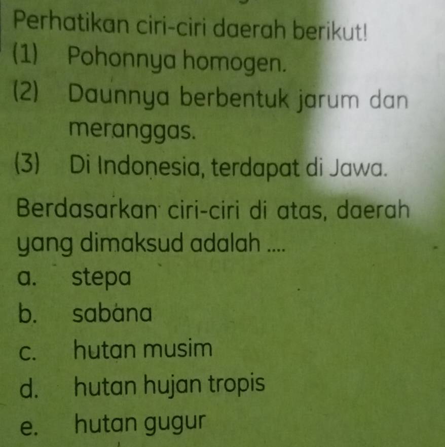 Perhatikan ciri-ciri daerah berikut!
(1) Pohonnya homogen.
(2) Daunnya berbentuk jarum dan
meranggas.
(3) Di Indonesia, terdapat di Jawa.
Berdasarkan ciri-ciri di atas, daerah
yang dimaksud adalah ....
a. stepa
b. sabana
c. hutan musim
d. hutan hujan tropis
e. hutan gugur