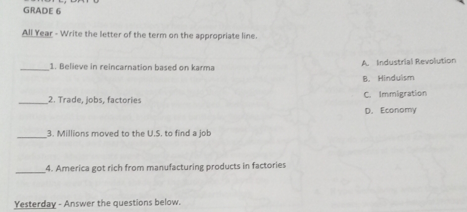 GRADE 6
All Year - Write the letter of the term on the appropriate line.
_1. Believe in reincarnation based on karma A. Industrial Revolution
B. Hinduism
_2. Trade, jobs, factories C. Immigration
D. Economy
_
3. Millions moved to the U.S. to find a job
_4. America got rich from manufacturing products in factories
Yesterday - Answer the questions below.