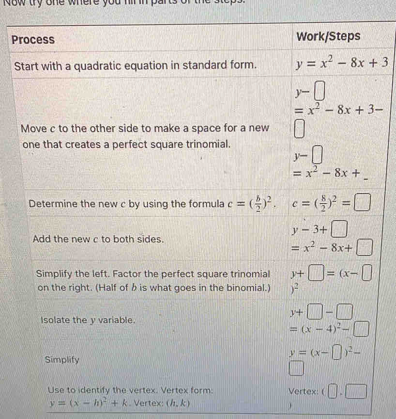 ow dy one where you hir in parts or the stops .
Add the new c to both sides.
y-3+□
=x^2-8x+□
Simplify the left. Factor the perfect square trinomial y+□ =(x-□
on the right. (Half of b is what goes in the binomial.) )^2
Isolate the y variable.
y+□ -□
=(x-4)^2-□
Simplify
y=(x-□ )^2-
||
Use to identify the vertex. Vertex form: Vertex: (□ ,□
y=(x-h)^2+k. Vertex: (h,k )