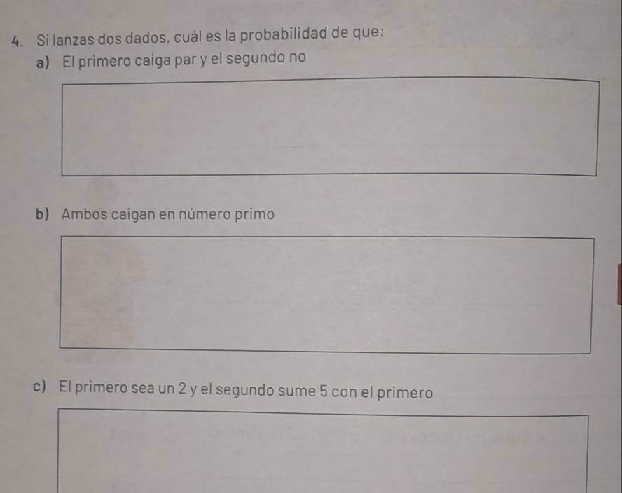 Si lanzas dos dados, cuál es la probabilidad de que: 
a) El primero caiga par y el segundo no 
b) Ambos caigan en número primo 
c) El primero sea un 2 y el segundo sume 5 con el primero