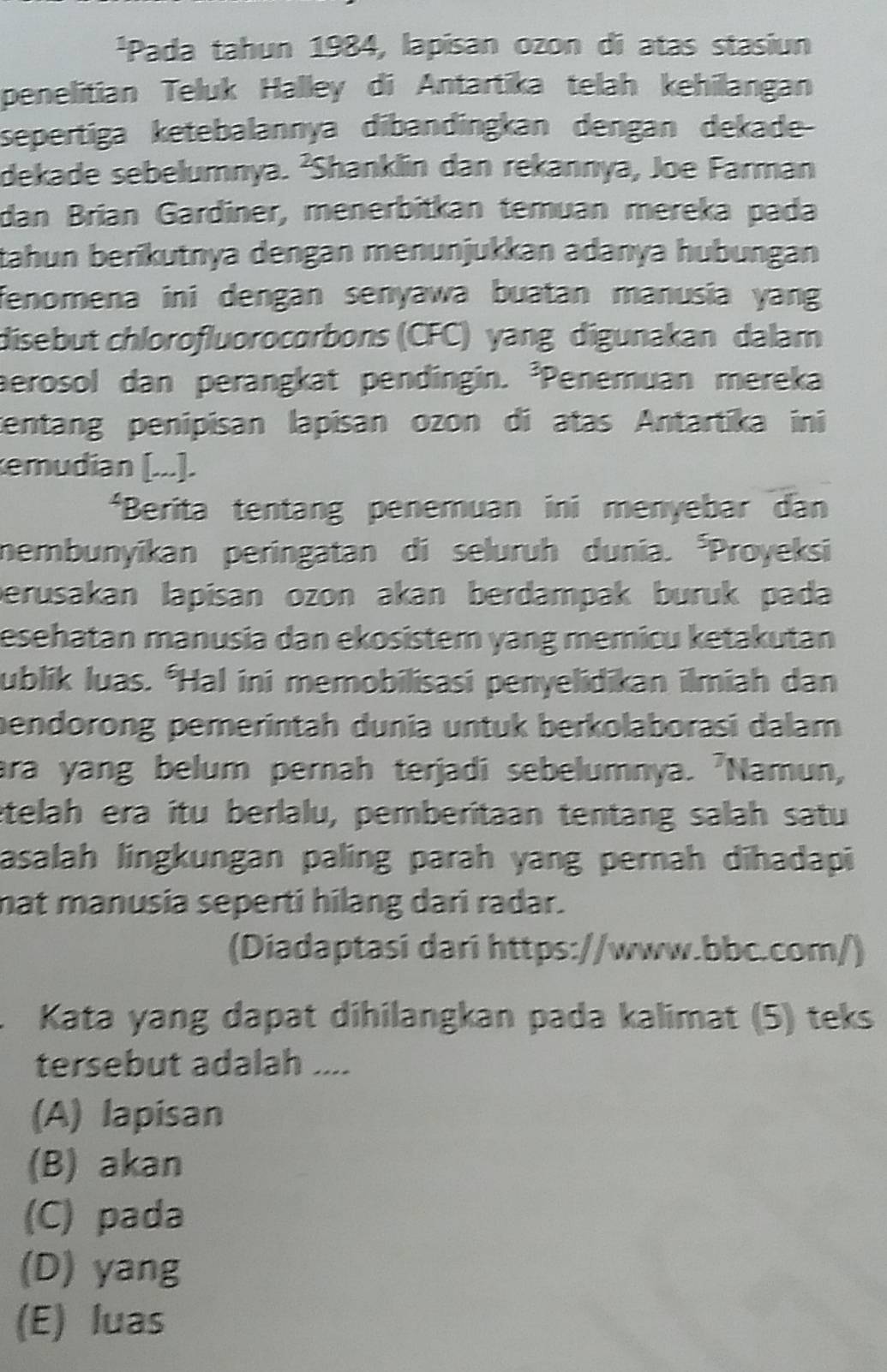 ¹Pada tahun 1984, lapisan ozon di atas stasiun
penelitian Teluk Halley di Antartika telah kehilangan
sepertiga ketebalannya dibandingkan dengan dekade-
dekade sebelumnya. ²Shanklin dan rekannya, Joe Farman
dan Brían Gardiner, menerbitkán temuan mereka pada
tahun berïkutnya dengan menunjukkan adanya hubungan
fenomena ini dengan senyawa buatan manusia yang 
disebut chlorofluorocorbons (CFC) yang digunakan dalam
aerosol dan perangkat pendingin. ³Penemuan mereka
tentang penipisan lapisan ozon di atas Antartika ini
emudian [...].
*Berita tentang penemuan ini menyebar dan
nembunyikan peringatan di seluruh dunia. *Proyeksi
perusakan lapisan ozon akan berdampak buruk pada
esehatan manusia dan ekosistem yang memicu ketakutan
ublik luas. *Hal ini memobilisasi penyelidikan ilmiah dan
bendorong pemerintah dunia untuk berkolaborasi dalam
ara yang belum pernah terjadi sebelumnya. 'Namun,
ételah era ítu berlalu, pemberitaan tentang salah satu
asalah lingkungan paling parah yang pernah dīhadapi
nat manusia seperti hilang dari radar.
(Diadaptasi dari https://www.bbc.com/)
Kata yang dapat dihilangkan pada kalimat (5) teks
tersebut adalah ....
(A) lapisan
(B) akan
(C) pada
(D) yang
(E) luas