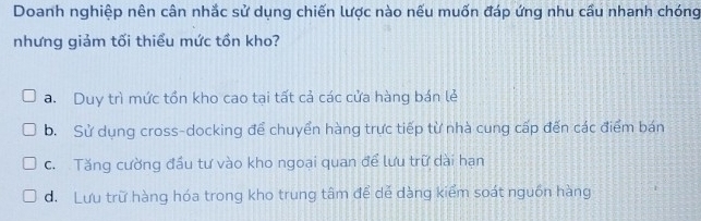 Doanh nghiệp nên cân nhắc sử dụng chiến lược nào nếu muốn đáp ứng nhu cầu nhanh chóng
nhưng giảm tối thiểu mức tồn kho?
a. Duy trì mức tồn kho cao tại tất cả các cửa hàng bán lẻ
b. Sử dụng cross-docking để chuyển hàng trực tiếp từ nhà cung cấp đến các điểm bán
c. Tăng cường đầu tư vào kho ngoại quan để lưu trữ dài hạn
d. Lưu trữ hàng hóa trong kho trung tâm để dẻ dàng kiểm soát nguồn hàng