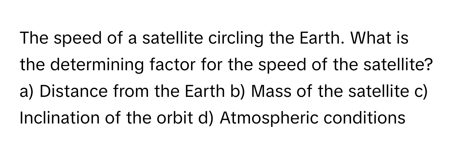 The speed of a satellite circling the Earth. What is the determining factor for the speed of the satellite?

a) Distance from the Earth b) Mass of the satellite c) Inclination of the orbit d) Atmospheric conditions