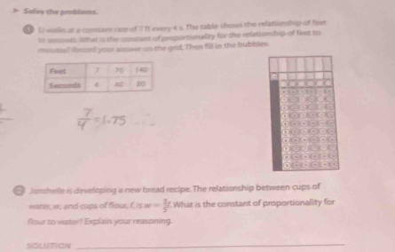 > Solve the problems. 
Li wails at a contant rate of 1 ft every 4 s. The table shows the relationship of feet
to wsoeds. What is the constant of proportionality for the relationship of feet to 
mwutes? focsed your asswer on the grid, Then fill in the bubbles.
□ KACB
(+3)^-=(-)^-
x-3-2(-3)
1,4)
(+8)(+)(+)(+)(+)(+)
7(-1)+3+5=sqrt(x))
x+11+)(-)(+)(-)(-)(-)
sqrt((+B)+1(-x)=1(x
(1)(-3)(-)(-)(
4f(x)[-3(x)]+1(x
9)(4)(1)(t)= 3/4 t^2
conshelle is developing a new bread recipe. The relationship between cups of 
water, w, and cups of flour, f isw= 3/5 t What is the constant of proportionality for 
flour to water? Explain your reasoning. 
SOLUTION 
_