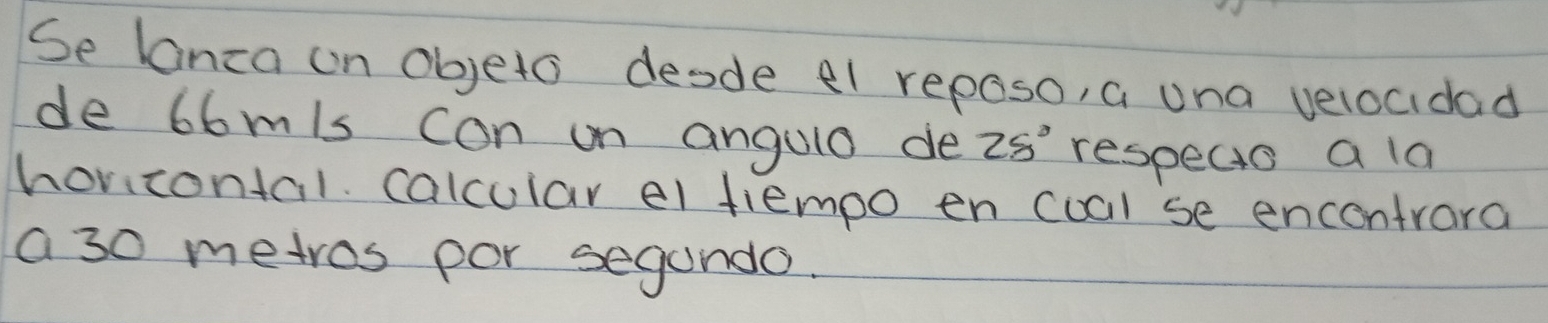 Se lanza on objeto desde el reposo, a una velocidad 
de 66mis con on angulo de 25° respecs a la 
horicontal calcular el tlempo en coal se encentrara 
a 30 metros por segando.