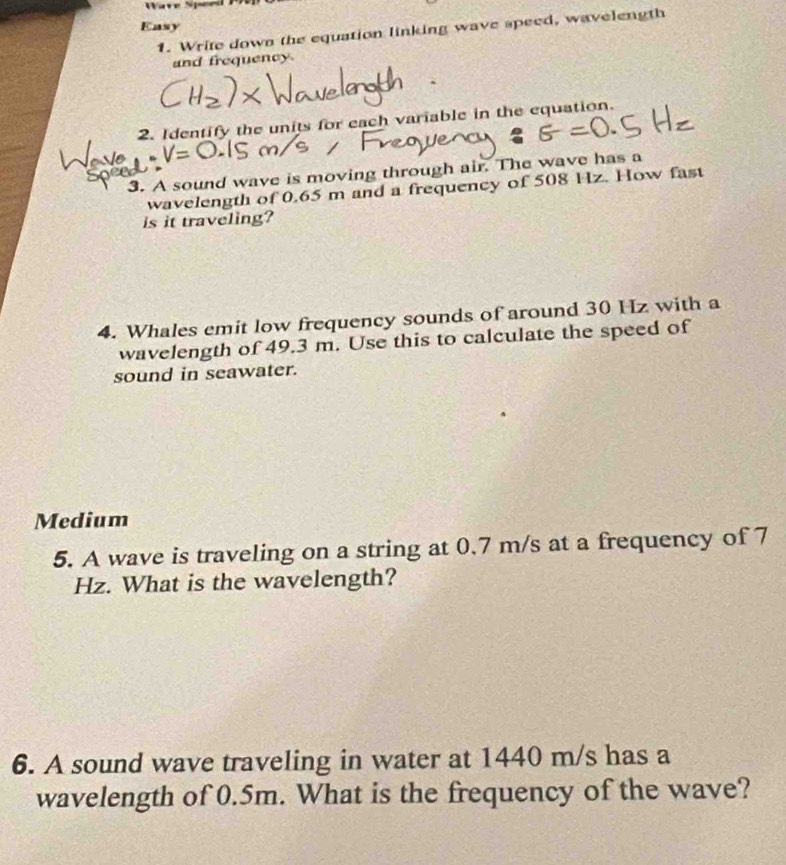 Wave Speed 
Easy 
1. Write down the equation linking wave speed, wavelength 
and frequency. 
2. Identify the units for each variable in the equation. 
3. A sound wave is moving through air. The wave has a 
wavelength of 0.65 m and a frequency of 508 Hz. How fast 
is it traveling? 
4. Whales emit low frequency sounds of around 30 Hz with a 
wavelength of 49.3 m. Use this to calculate the speed of 
sound in seawater. 
Medium 
5. A wave is traveling on a string at 0.7 m/s at a frequency of 7
Hz. What is the wavelength? 
6. A sound wave traveling in water at 1440 m/s has a 
wavelength of 0.5m. What is the frequency of the wave?