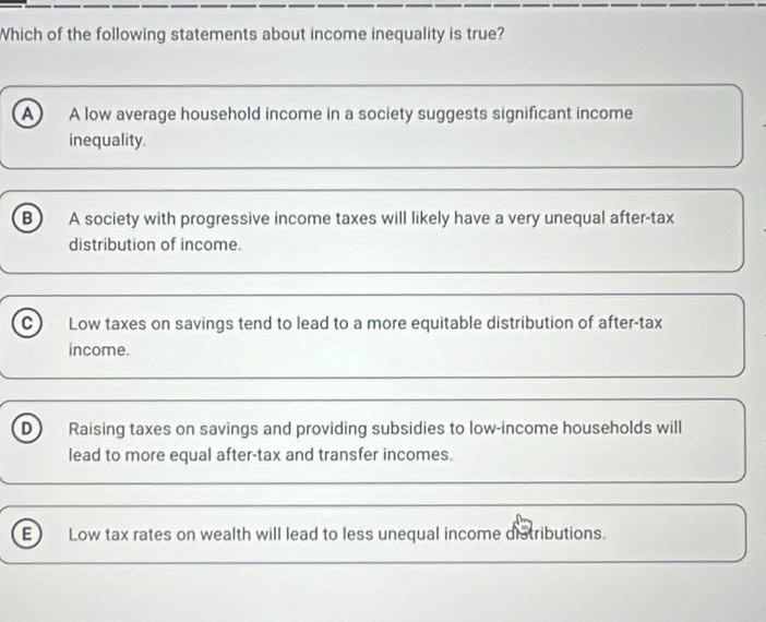 Which of the following statements about income inequality is true?
A A low average household income in a society suggests significant income
inequality
B A society with progressive income taxes will likely have a very unequal after-tax
distribution of income.
C Low taxes on savings tend to lead to a more equitable distribution of after-tax
income.
D Raising taxes on savings and providing subsidies to low-income households will
lead to more equal after-tax and transfer incomes.
E Low tax rates on wealth will lead to less unequal income distributions.