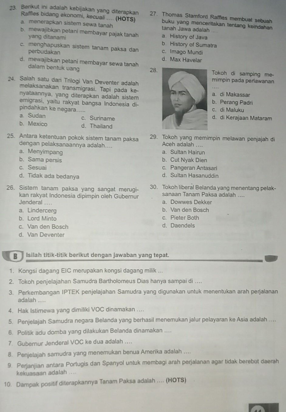 Berikut ini adalah kebijakan yang diterapkan 27. Thomas Stamford Raffles membuat sebuah
Raffles bidang ekonomi, kecuali .... (HOTS) buku yang menceritakan tentang keindahan
a.menerapkan sistem sewa tanah tanah Jawa adalah
b. mewajibkan petani membayar pajak tanah a. History of Java
yang ditanami b. History of Sumatra
c. menghapuskan sistem tanam paksa dan c. Imago Mundi
perbudakan d. Max Havelar
d. mewajibkan petani membayar sewa tanah
dalam bentuk uang 28.Tokoh di samping me-
24. Salah satu dari Trilogi Van Deventer adalah
mimpin pada perawanan
melaksanakan transmigrasi. Tapi pada ke-a. di Makassar
nyataannya, yang diterapkan adalah sistemb. Perang Padri
emigrasi, yaitu rakyat bangsa Indonesia di-
pindahkan ke negara..... c. di Maluku
a. Sudan c. Surinamed. di Kerajaan Mataram
b. Mexico d、Thailand
25. Antara ketentuan pokok sistem tanam paksa 29. Tokoh yang memimpin melawan penjajah di
dengan pelaksanaannya adalah....
Aceh adalah ....
a. Menyimpang a. Sultan Hairun
b. Sama persis b. Cut Nyak Dien
c. Sesuai c. Pangeran Antasari
d. Tidak ada bedanya d. Sultan Hasanuddin
26. Sistem tanam paksa yang sangat merugi- 30. Tokoh liberal Belanda yang menentang pelak-
kan rakyat Indonesia dipimpin oleh Gubernur sanaan Tanam Paksa adalah ....
Jenderal .... a. Dowwes Dekker
a. Lindercerg b、 Van den Bosch
b. Lord Minto c. Pieter Both
c. Van den Bosch d、Daendels
d. Van Deventer
B  Isilah titik-titik berikut dengan jawaban yang tepat.
1. Kongsi dagang EIC merupakan kongsi dagang milik ...
2. Tokoh penjelajahan Samudra Bartholomeus Dias hanya sampai di ...
3. Perkembangan IPTEK penjelajahan Samudra yang digunakan untuk menentukan arah perjalanan
adalah ....
4. Hak Istimewa yang dimiliki VOC dinamakan ....
5. Penjelajah Samudra negara Belanda yang berhasil menemukan jalur pelayaran ke Asia adalah ....
6. Politik adu domba yang dilakukan Belanda dinamakan ....
7. Gubernur Jenderal VOC ke dua adalah ....
8. Penjelajah samudra yang menemukan benua Amerika adalah ....
9. Perjanjian antara Portugis dan Spanyol untuk membagi arah perjalanan agar tidak berebut daerah
kekuasaan adalah ....
10. Dampak positif diterapkannya Tanam Paksa adalah ... (HOTS)