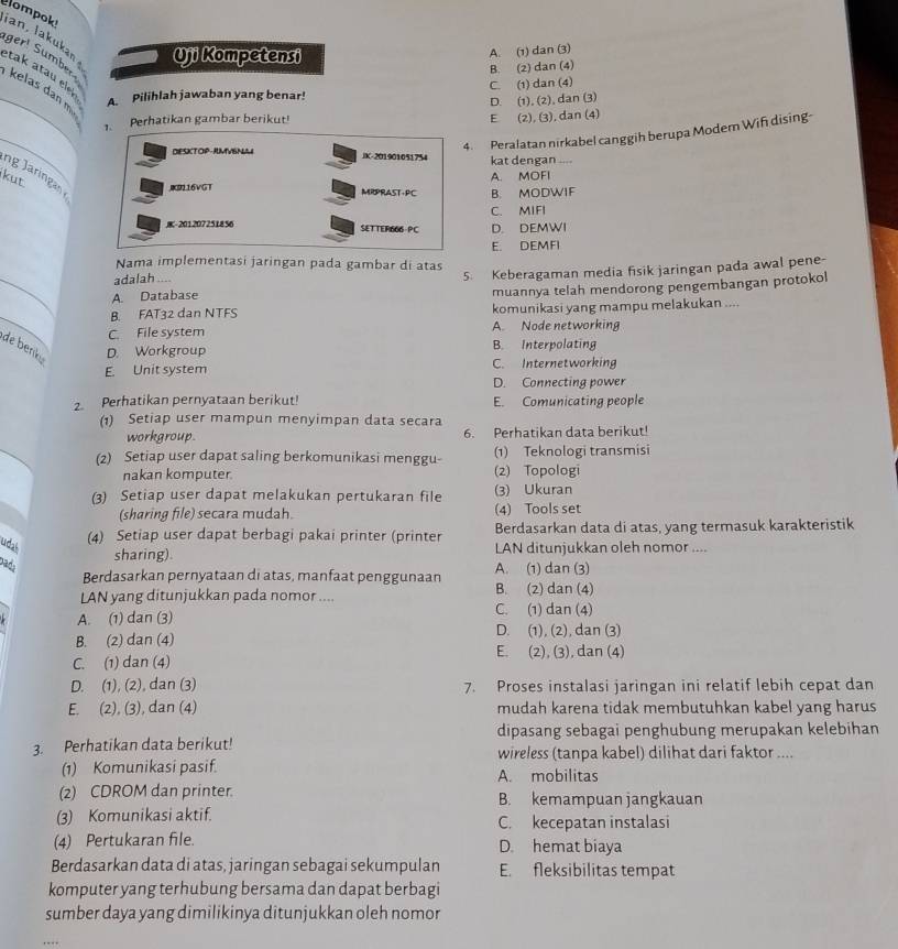ompok
Uji Kompetensi A. (1) dan (3)
ger! Sümber
B. (2) dan (4)
_
etak atau ele
kelas dan m
A. Pilihlah jawaban yang benar! C. (1) dan (4)
D. (1), (2), dan (3)
2. Perhatikan gambar berikut
E (2), (3), dan (4)
_
4. Peralatan nirkabel canggih berupa Modem Wifi dising-
DESKTOP-AMVISNULE IK-201901051754 kat dengan ....
ng a i a JR116VGT
kut
A. MOFI
MRPRAST·PC B. MODWIF
C. MIFI
-201207251856 SETTER666-PC D. DEMWI
E. DEMFI
_
Nama implementasi jaringan pada gambar di atas
A. Database 5. Keberagaman media fisik jaringan pada awal pene-
adalah ....
muannya telah mendorong pengembangan protokol
_
B. FAT32 dan NTFS komunikasi yang mampu melakukan ....
C. File system A. Node networking
de benk D. Workgroup B. Interpolating
E. Unit system C. Internetworking
D. Connecting power
2. Perhatikan pernyataan berikut! E. Comunicating people
(1) Setiap user mampun menyimpan data secara
workgroup. 6. Perhatikan data berikut!
(2) Setiap user dapat saling berkomunikasi menggu- (1) Teknologi transmisi
nakan komputer. (2) Topologi
(3) Setiap user dapat melakukan pertukaran file (3) Ukuran
(sharing file) secara mudah. (4) Tools set
(4) Setiap user dapat berbagi pakai printer (printer Berdasarkan data di atas, yang termasuk karakteristik
udal
sharing). LAN ditunjukkan oleh nomor ....
pads
Berdasarkan pernyataan di atas, manfaat penggunaan A. (1) dan (3)
LAN yang ditunjukkan pada nomor .... B. (2) dan (4)
A. (1) dan (3) C. (1) dan (4)
B. (2) dan (4) D. (1), (2), dan (3)
E. (2), (3), dan (4)
C. (1) dan (4)
D. (1), (2), dan (3) 7. Proses instalasi jaringan ini relatif lebih cepat dan
E. (2), (3), dan (4) mudah karena tidak membutuhkan kabel yang harus
dipasang sebagai penghubung merupakan kelebihan
3. Perhatikan data berikut! wireless (tanpa kabel) dilihat dari faktor ....
(1) Komunikasi pasif. A. mobilitas
(2) CDROM dan printer. B. kemampuan jangkauan
(3) Komunikasi aktif. C. kecepatan instalasi
(4) Pertukaran file. D. hemat biaya
Berdasarkan data di atas, jaringan sebagai sekumpulan E. fleksibilitas tempat
komputer yang terhubung bersama dan dapat berbagi
sumber daya yang dimilikinya ditunjukkan oleh nomor