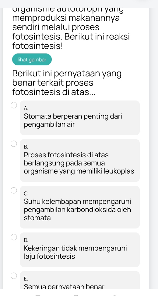 orgänisme autotoroph yang
memproduksi makanannya
sendiri melalui proses
fotosintesis. Berikut ini reaksi
fotosintesis!
lihat gambar
Berikut ini pernyataan yang
benar terkait proses
fotosintesis di atas...
A.
Stomata berperan penting dari
pengambilan air
B.
Proses fotosintesis di atas
berlangsung pada semua
organisme yang memiliki leukoplas
C.
Suhu kelembapan mempengaruhi
pengambilan karbondioksida oleh
stomata
D.
Kekeringan tidak mempengaruhi
laju fotosintesis
E.
Semua bernvataan benar