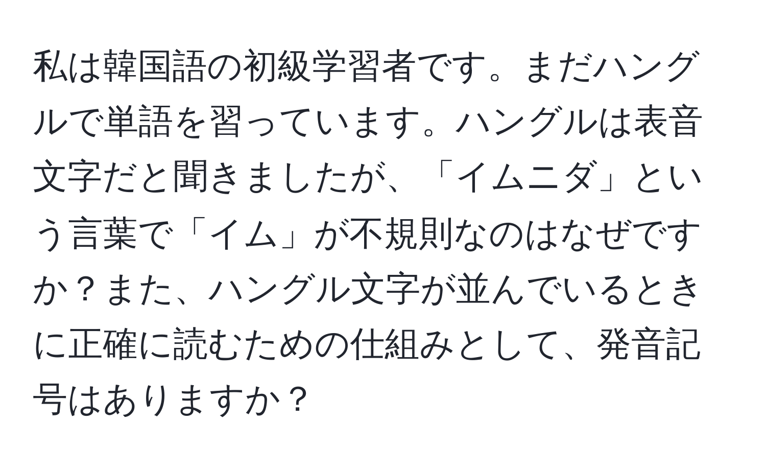 私は韓国語の初級学習者です。まだハングルで単語を習っています。ハングルは表音文字だと聞きましたが、「イムニダ」という言葉で「イム」が不規則なのはなぜですか？また、ハングル文字が並んでいるときに正確に読むための仕組みとして、発音記号はありますか？