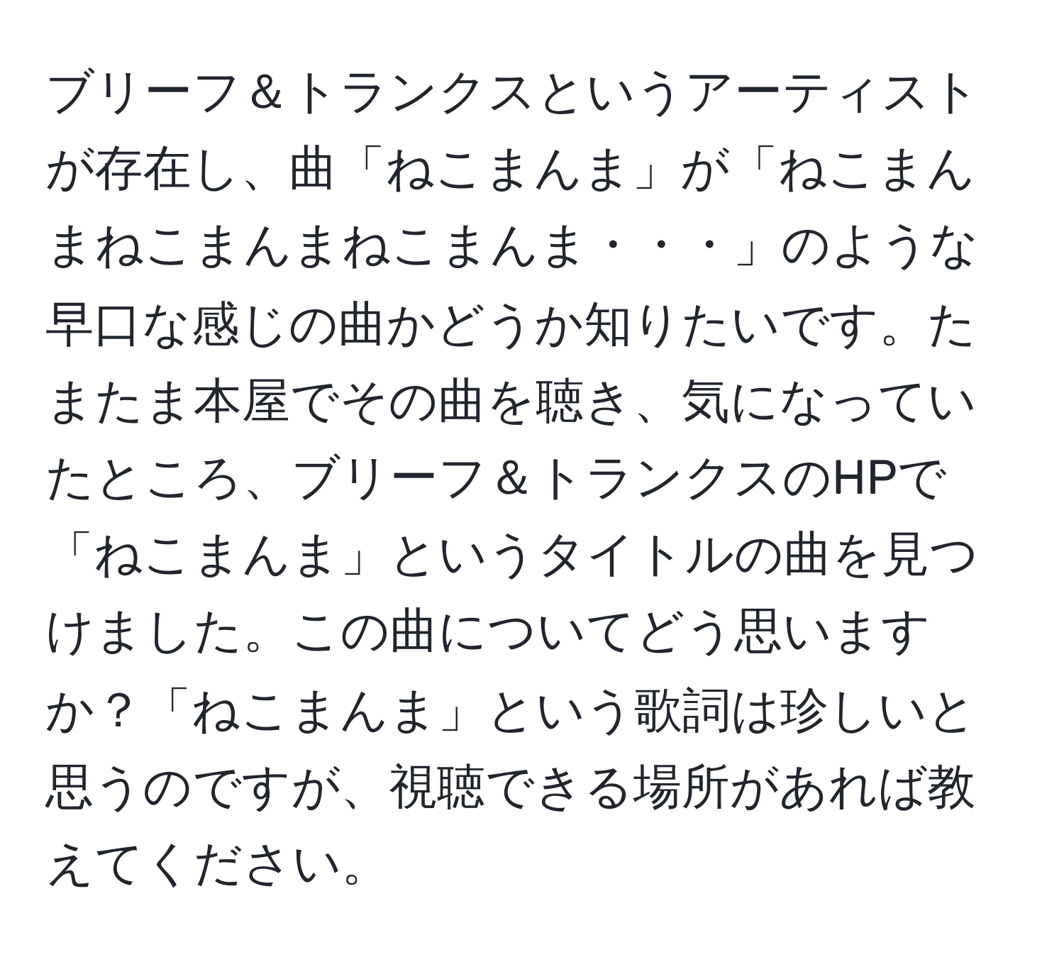 ブリーフ＆トランクスというアーティストが存在し、曲「ねこまんま」が「ねこまんまねこまんまねこまんま・・・」のような早口な感じの曲かどうか知りたいです。たまたま本屋でその曲を聴き、気になっていたところ、ブリーフ＆トランクスのHPで「ねこまんま」というタイトルの曲を見つけました。この曲についてどう思いますか？「ねこまんま」という歌詞は珍しいと思うのですが、視聴できる場所があれば教えてください。