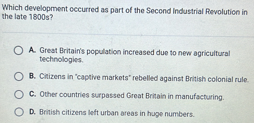 Which development occurred as part of the Second Industrial Revolution in
the late 1800s?
A. Great Britain's population increased due to new agricultural
technologies.
B. Citizens in "captive markets" rebelled against British colonial rule.
C. Other countries surpassed Great Britain in manufacturing.
D. British citizens left urban areas in huge numbers.