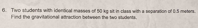 Two students with identical masses of 50 kg sit in class with a separation of 0.5 meters. 
Find the gravitational attraction between the two students.