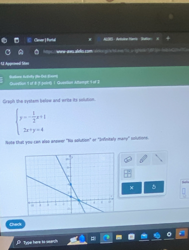 Clever | Portal ALEKS - Antoine Harris - Station: 
https://www-awu.alleks.com/alekscgi/x/sl.ese/1o_u-ighslkr7fP3=-fsibb0/9v3C> 
12 Approved Sites 
Sutione Activity (Re-Do) (Exam) 
Question 1 of 8 (1 point) | Question Attempt: 1 of 2 
Graph the system below and write its solution.
beginarrayl y=- 1/2 x+1 2x+y=4endarray.
Note that you can also answer "No solution" or "Infinitely many" solutions.
Y
Solu 
× 
Check 
Type here to search