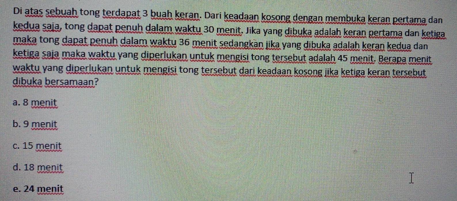 Di atas sebuah tong terdapat 3 buah keran. Dari keadaan kosong dengan membuka keran pertama dan
kedua saja, tong dapat penuh dalam waktu 30 menit. Jika yang dibuka adalah keran pertama dan ketiga
maka tong dapat penuh dalam waktu 36 menit sedangkan jika yang dibuka adalah keran kedua dan
ketiga saja maka waktu yang diperlukan untuk mengisi tong tersebut adalah 45 menit. Berapa menit
waktu yang diperlukan untuk mengisi tong tersebut dari keadaan kosong jika ketiga keran tersebut 
dibuka bersamaan?
a. 8 menit
b. 9 menit
c. 15 menit
d. 18 menit
e. 24 menit