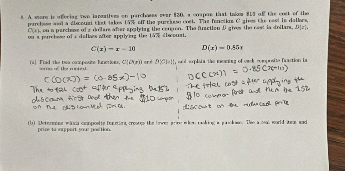 A store is offering two incentives on purchases over $30, a coupon that takes $10 off the cost of the 
purchase and a discount that takes 15% off the purchase cost. The function C gives the cost in dollars,
C(x) , on a purchase of x dollars after applying the coupon. The function D gives the cost in dollars, D(x), 
on a purchase of x dollars after applying the 15% discount.
C(x)=x-10
D(x)=0.85x
(a) Find the two composite functions, C(D(x)) and D(C(x)) , and explain the meaning of each composite function in 
terms of the context. 
(b) Determine which composite function creates the lower price when making a purchase. Use a real world item and 
price to support your position.