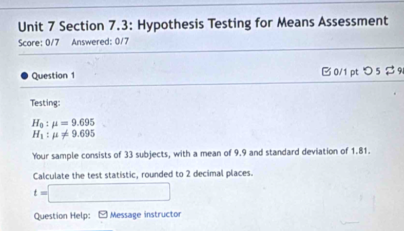 Section 7.3: Hypothesis Testing for Means Assessment 
Score: 0/7 Answered: 0/7 
Question 1 B 0/1 pt つ 5 % 9 
Testing:
H_0:mu =9.695
H_1:mu != 9.695
Your sample consists of 33 subjects, with a mean of 9.9 and standard deviation of 1.81. 
Calculate the test statistic, rounded to 2 decimal places.
t=□
Question Help: Message instructor