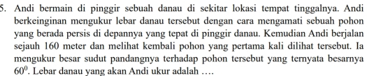 Andi bermain di pinggir sebuah danau di sekitar lokasi tempat tinggalnya. Andi 
berkeinginan mengukur lebar danau tersebut dengan cara mengamati sebuah pohon 
yang berada persis di depannya yang tepat di pinggir danau. Kemudian Andi berjalan 
sejauh 160 meter dan melihat kembali pohon yang pertama kali dilihat tersebut. Ia 
mengukur besar sudut pandangnya terhadap pohon tersebut yang ternyata besarnya
60°. Lebar danau yang akan Andi ukur adalah …