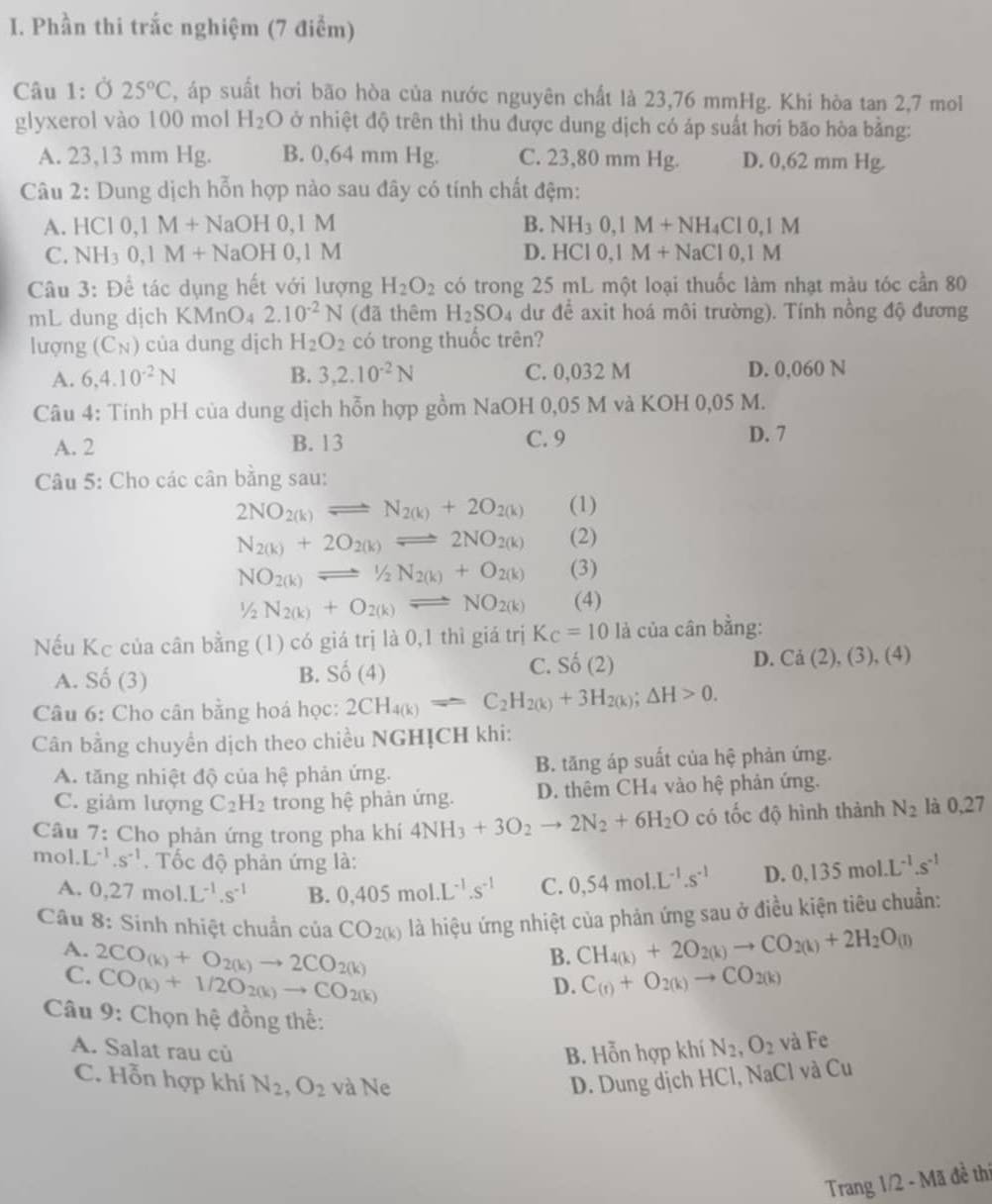 Phần thi trắc nghiệm (7 điểm)
Câu 1: Ở 25°C , áp suất hơi bão hòa của nước nguyên chất là 23,76 mmHg. Khi hòa tan 2,7 mol
glyxerol vào 100 mol H_2O ở nhiệt độ trên thì thu được dung dịch có áp suất hơi bão hòa bằng:
A. 23,13 mm Hg. B. 0,64 mm Hg. C. 23,80 mm Hg. D. 0,62 mm Hg.
Câu 2: Dung dịch hỗn hợp nào sau đây có tính chất đệm:
A. HCI0,1M+NaOH0,1M B. NH_30,1M+NH_4Cl0,1M
C. NH_30,1M+NaOH0,1M D. HCI0,1M+NaCI0,1M
Câu 3: Để tác dụng hết với lượng H_2O_2 có trong 25 mL một loại thuốc làm nhạt màu tóc cần 80
mL dung dịch KMnO₄ 2.10^(-2)N (đã thêm H_2SO_4 dư để axit hoá môi trường). Tính nồng độ đương
lượng (C_N) của dung dịch H_2O_2 có trong thuốc trên?
A. 6,4.10^(-2)N B. 3,2.10^(-2)N C. 0,032 M D. 0,060 N
Câu 4: Tính pH của dung dịch hỗn hợp gồm NaOH 0,05 M và KOH 0,05 M.
A. 2 B. 13 C. 9 D. 7
Câu 5: Cho các cân bằng sau:
2NO_2(k)leftharpoons N_2(k)+2O_2(k) (1)
N_2(k)+2O_2(k)leftharpoons 2NO_2(k) (2)
NO_2(k)leftharpoons 1/2N_2(k)+O_2(k) (3)
1/2N_2(k)+O_2(k)leftharpoons NO_2(k) (4)
Nếu Kc của cân bằng (1) có giá trị là 0,1 thì giá trị K_C=10 là của cân bằng:
B.
A. Số (3) Shat O(4)
C. Shat o(2)(2) D. Ca(2),(3),(4)
Câu 6: Cho cân bằng hoá học: 2CH_4(k)leftharpoons C_2H_2(k)+3H_2(k);△ H>0.
Cân bằng chuyển dịch theo chiều NGHỊCH khi:
A. tăng nhiệt độ của hệ phản ứng. B. tăng áp suất của hệ phản ứng.
C. giảm lượng C_2H_2 trong hệ phản ứng. D. thêm CH4 vào hệ phản ứng.
Câu 7: Cho phản ứng trong pha khí 4NH_3+3O_2to 2N_2+6H_2O có tốc độ hình thành N_2 là 0,27
mol. L^(-1).s^(-1) Tốc độ phản ứng là: D. 0.135mol.L^(-1).s^(-1)
A. 0,27mol.L^(-1).s^(-1) B. 0,405mol.L^(-1).s^(-1) C. 0,54mol.L^(-1).s^(-1)
Câu 8: Sinh nhiệt chuẩn của CO_2(k) là hiệu ứng nhiệt của phản ứng sau ở điều kiện tiêu chuẩn:
B. CH_4(k)+2O_2(k)to CO_2(k)+2H_2O_(l)
A. 2CO_(k)+O_2(k)to 2CO_2(k) D. C_(t)+O_2(k)to CO_2(k)
C. CO_(k)+1/2O_2(k)to CO_2(k)
Câu 9: Chọn hệ đồng thể:
A. Salat rau củ B. Hỗn hợp khí N_2,O_2 và Fe
C. Hỗn hợp khí N_2,O_2 và Ne D. Dung dịch HCl, NaCl và Cu
Trang 1/2 - Mã đề thí