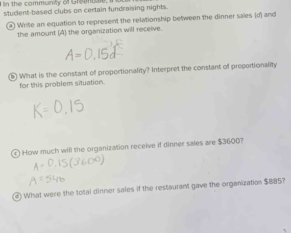 In the community of Greenuale, a 
student-based clubs on certain fundraising nights. 
a) Write an equation to represent the relationship between the dinner sales (d) and 
the amount (A) the organization will receive. 
b) What is the constant of proportionality? Interpret the constant of proportionality 
for this problem situation. 
c) How much will the organization receive if dinner sales are $3600? 
d) What were the total dinner sales if the restaurant gave the organization $885?