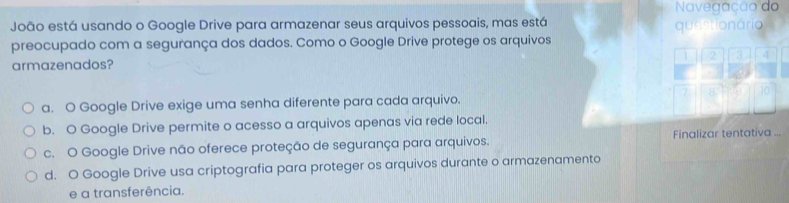 Navegação do
João está usando o Google Drive para armazenar seus arquivos pessoais, mas está
preocupado com a segurança dos dados. Como o Google Drive protege os arquivos questionário
1 2 3 4
armazenados?
7 10
a. O Google Drive exige uma senha diferente para cada arquivo.
b. O Google Drive permite o acesso a arquivos apenas via rede local.
c. O Google Drive não oferece proteção de segurança para arquivos. Finalizar tentativa
d. O Google Drive usa criptografia para proteger os arquivos durante o armazenamento
e a transferência.