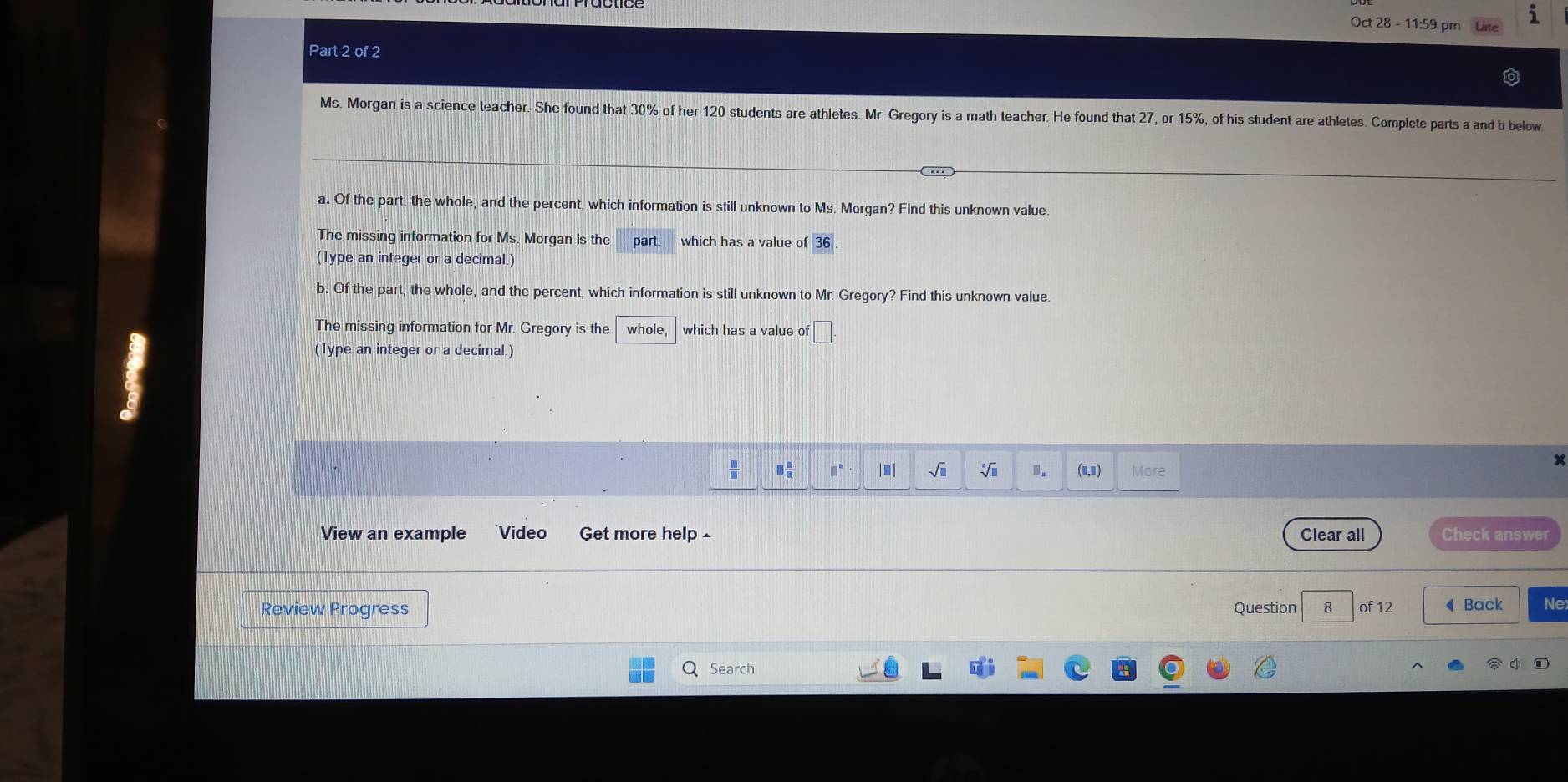 Oct 28 - 11:59 pm i 
Part 2 of 2 
Ms. Morgan is a science teacher. She found that 30% of her 120 students are athletes. Mr. Gregory is a math teacher. He found that 27, or 15%, of his student are athletes. Complete parts a and b below 
a. Of the part, the whole, and the percent, which information is still unknown to Ms. Morgan? Find this unknown value 
The missing information for Ms. Morgan is the part which has a value of 
(Type an integer or a decimal.) 
b. Of the part, the whole, and the percent, which information is still unknown to Mr. Gregory? Find this unknown value. 
The missing information for Mr. Gregory is the whole, which has a value of □
(Type an integer or a decimal.)
□  □ /15  □^(□) In sqrt(□ ) sqrt[4](□ ).. More 
View an example *Video Get more help- Clear all Check answer 
Review Progress Question 8 of 12 ◀Back Ne 
Search