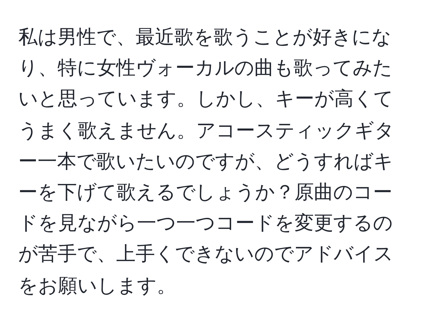 私は男性で、最近歌を歌うことが好きになり、特に女性ヴォーカルの曲も歌ってみたいと思っています。しかし、キーが高くてうまく歌えません。アコースティックギター一本で歌いたいのですが、どうすればキーを下げて歌えるでしょうか？原曲のコードを見ながら一つ一つコードを変更するのが苦手で、上手くできないのでアドバイスをお願いします。