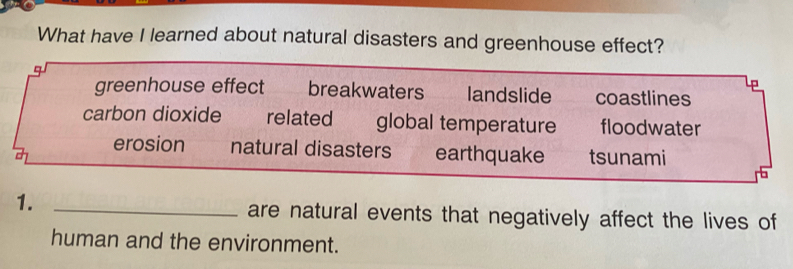 What have I learned about natural disasters and greenhouse effect?
4 
D
greenhouse effect breakwaters landslide coastlines
carbon dioxide related €£ global temperature floodwater
erosion natural disasters earthquake tsunami
1. _are natural events that negatively affect the lives of
human and the environment.