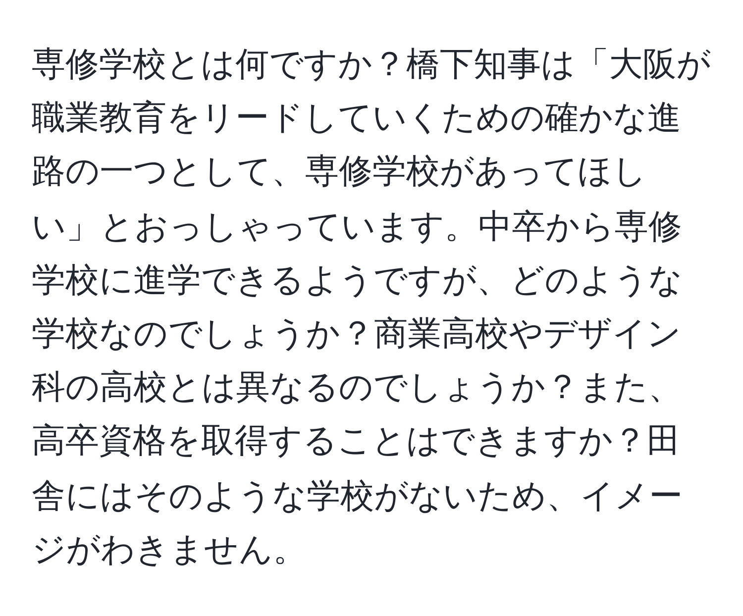 専修学校とは何ですか？橋下知事は「大阪が職業教育をリードしていくための確かな進路の一つとして、専修学校があってほしい」とおっしゃっています。中卒から専修学校に進学できるようですが、どのような学校なのでしょうか？商業高校やデザイン科の高校とは異なるのでしょうか？また、高卒資格を取得することはできますか？田舎にはそのような学校がないため、イメージがわきません。